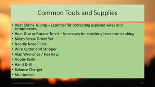 Common Tools and Supplies
• Heat Shrink Tubing – Essential for protecting exposed wires and
components.
• Heat Gun or Butane Torch – Necessary for shrinking heat shrink tubing.
• Micro Screw Driver Set
• Needle Nose Pliers
• Wire Cutter and Stripper
• Alan Wrenches / Hex Keys
• Hobby Knife
• Hand Drill
• Balance Charger
• Multimeter
Sunday, November 12, 2017 40
 