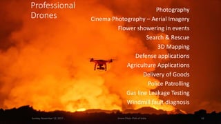 Sunday, November 12, 2017 Drone Pilots Club of India 42
Photography
Cinema Photography – Aerial Imagery
Flower showering in events
Search & Rescue
3D Mapping
Defense applications
Agriculture Applications
Delivery of Goods
Police Patrolling
Gas line Leakage Testing
Windmill fault diagnosis
Professional
Drones
 