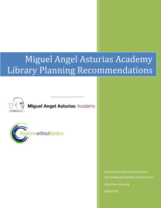 By McGill Librarians Without Bordershttp://lwbguatemala2010.wordpress.com http://lwb-online.org30/04/2010-7143754964430-10458453787140Miguel Angel Asturias Academy Library Planning Recommendations   <br />Table of Contents TOC  quot;
1-3quot;
    Introduction PAGEREF _Toc260415853  3Library Layout and Design PAGEREF _Toc260415854  4Shelving Recommendations PAGEREF _Toc260415855  10Programming PAGEREF _Toc260415856  15Collection Development Policy PAGEREF _Toc260415857  171. Library Mandate PAGEREF _Toc260415858  172. Subject Areas and Formats PAGEREF _Toc260415859  173. Levels and Languages PAGEREF _Toc260415860  184. Collection Responsibility PAGEREF _Toc260415861  185. Selection Criteria PAGEREF _Toc260415862  186. Gifts & Donations PAGEREF _Toc260415863  197. Evaluation & Deselection PAGEREF _Toc260415864  198. Discards PAGEREF _Toc260415865  199. Censorship PAGEREF _Toc260415866  2010. Complaints PAGEREF _Toc260415867  20REFERENCES PAGEREF _Toc260415868  20Cataloguing Practices PAGEREF _Toc260415869  21Young Adult Resources PAGEREF _Toc260415870  21Fiction PAGEREF _Toc260415871  21Non-Fiction PAGEREF _Toc260415872  22Multimedia Items PAGEREF _Toc260415873  23Multiple Copies PAGEREF _Toc260415874  23Further Help With Catologuing PAGEREF _Toc260415875  23LibraryThing Cataloguing Software PAGEREF _Toc260415876  24Circulation PAGEREF _Toc260415877  27Acknowledgements PAGEREF _Toc260415878  28 <br />Introduction<br />The Miguel Angel Asturias Academy Library Recommendations has been based on contributions from members of Librarians Without Borders at McGill University in Montreal, Canada.  It also draws from the following documents: Como organizer una Biblioteca Escolar and Guia pracica para el desarrollo y dinamizacion de la Biblioteca Escolar en Secundaria.  Recommendations aim to support the teaching philosophy of the school, based on Paolo Freire’s Pedagogy of the Oppressed, to encourage independent thinking & learning, leadership skills, and to raise awareness of social justice issues.  The goal of the library is to encourage a tradition of life long learning and a culture of literacy among the students at the school and by extension, the community of Quetzaltenango.  The recommendations cover a range of topics that may be helpful for the initial development of the library.  The following topics are covered in this document:<br />Library Layout & Design<br />Several floor plans and mock ups of the library space are included in this document.  The library design is centered on the needs of the collection, users and library staff.<br />Furniture & Shelving<br />Recommendations for types of shelving and specific measurements have included to suit the needs of the library.  <br />Programming<br />Possible programming ideas have been developed to support the needs of the library users.  They aim to support the ideas of student directed learning, incorporating the monthly themes and establishing a culture of reading among library users.  Each program idea includes information about the age group, time commitment, description and materials needed.<br />Collection Development Policy<br />The collection development policy summarizes the goals and direction of the collection in terms of subject matter, formats, levels and languages.  It covers information about who is responsible for developing the collection, the procedure for accepting donations, how to manage an aging collection, and procedures for dealing with complaints and censorship.  The collection development policy can be amended as the needs and direction of the library changes.<br />Cataloguing Practices<br />The cataloguing recommendations explain how to organize the materials in the collection.  A well catalogued collection is easy to search and will facilitate retrieval of desired material.<br />LibraryThing Cataloguing Software<br />LibraryThing is an online catalogue used by many small libraries.  It allows for an organized inventory of the all the materials in the collection.  It can be used by the librarian to update the inventory and by students to search the collection.<br />Circulation<br />This is a preliminary method for introducing the idea of loans and returns of library materials for students.  Circulation could begin with daily loans within the school and increase in length as deemed appropriate by the library committee.  A sample circulation chart has been included.<br />Library Layout and Design <br />There are three essential elements to library space:<br />,[object Object]