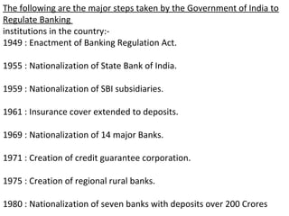 The following are the major steps taken by the Government of India to
Regulate Banking
institutions in the country:-
1949 : Enactment of Banking Regulation Act.
1955 : Nationalization of State Bank of India.
1959 : Nationalization of SBI subsidiaries.
1961 : Insurance cover extended to deposits.
1969 : Nationalization of 14 major Banks.
1971 : Creation of credit guarantee corporation.
1975 : Creation of regional rural banks.
1980 : Nationalization of seven banks with deposits over 200 Crores
 