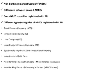  Non-Banking Financial Company (NBFC)
 Difference between banks & NBFCs
 Every NBFC should be registered with RBI
 Different types/categories of NBFCs registered with RBI
• Asset Finance Company (AFC) :
• Investment Company (IC)
• Loan Company (LC)
• Infrastructure Finance Company (IFC)
• Systemically Important Core Investment Company
• Infrastructure Debt Fund:
• Non-Banking Financial Company - Micro Finance Institution
• Non-Banking Financial Company – Factors (NBFC-Factors)
 