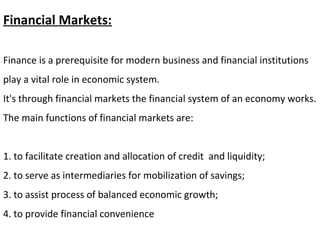 Financial Markets:
Finance is a prerequisite for modern business and financial institutions
play a vital role in economic system.
It's through financial markets the financial system of an economy works.
The main functions of financial markets are:
1. to facilitate creation and allocation of credit and liquidity;
2. to serve as intermediaries for mobilization of savings;
3. to assist process of balanced economic growth;
4. to provide financial convenience
 