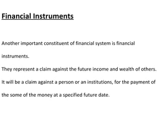 Financial Instruments
Another important constituent of financial system is financial
instruments.
They represent a claim against the future income and wealth of others.
It will be a claim against a person or an institutions, for the payment of
the some of the money at a specified future date.
 