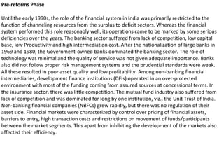 Pre-reforms Phase
Until the early 1990s, the role of the financial system in India was primarily restricted to the
function of channeling resources from the surplus to deficit sectors. Whereas the financial
system performed this role reasonably well, its operations came to be marked by some serious
deficiencies over the years. The banking sector suffered from lack of competition, low capital
base, low Productivity and high intermediation cost. After the nationalization of large banks in
1969 and 1980, the Government-owned banks dominated the banking sector. The role of
technology was minimal and the quality of service was not given adequate importance. Banks
also did not follow proper risk management systems and the prudential standards were weak.
All these resulted in poor asset quality and low profitability. Among non-banking financial
intermediaries, development finance institutions (DFIs) operated in an over-protected
environment with most of the funding coming from assured sources at concessional terms. In
the insurance sector, there was little competition. The mutual fund industry also suffered from
lack of competition and was dominated for long by one institution, viz., the Unit Trust of India.
Non-banking financial companies (NBFCs) grew rapidly, but there was no regulation of their
asset side. Financial markets were characterized by control over pricing of financial assets,
barriers to entry, high transaction costs and restrictions on movement of funds/participants
between the market segments. This apart from inhibiting the development of the markets also
affected their efficiency.
 
