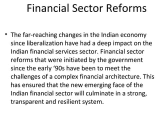 Financial Sector Reforms
• The far-reaching changes in the Indian economy
since liberalization have had a deep impact on the
Indian financial services sector. Financial sector
reforms that were initiated by the government
since the early ‘90s have been to meet the
challenges of a complex financial architecture. This
has ensured that the new emerging face of the
Indian financial sector will culminate in a strong,
transparent and resilient system.
 