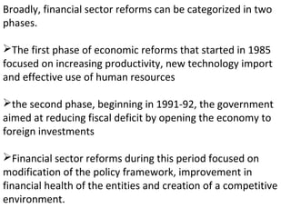 Broadly, financial sector reforms can be categorized in two
phases.
The first phase of economic reforms that started in 1985
focused on increasing productivity, new technology import
and effective use of human resources
the second phase, beginning in 1991-92, the government
aimed at reducing fiscal deficit by opening the economy to
foreign investments
Financial sector reforms during this period focused on
modification of the policy framework, improvement in
financial health of the entities and creation of a competitive
environment.
 