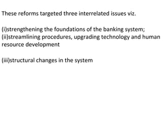 These reforms targeted three interrelated issues viz.
(i)strengthening the foundations of the banking system;
(ii)streamlining procedures, upgrading technology and human
resource development
(iii)structural changes in the system
 