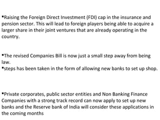 Raising the Foreign Direct Investment (FDI) cap in the insurance and
pension sector. This will lead to foreign players being able to acquire a
larger share in their joint ventures that are already operating in the
country.
The revised Companies Bill is now just a small step away from being
law.
steps has been taken in the form of allowing new banks to set up shop.
Private corporates, public sector entities and Non Banking Finance
Companies with a strong track record can now apply to set up new
banks and the Reserve bank of India will consider these applications in
the coming months
 