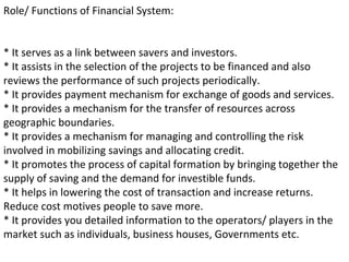 Role/ Functions of Financial System:
* It serves as a link between savers and investors.
* It assists in the selection of the projects to be financed and also
reviews the performance of such projects periodically.
* It provides payment mechanism for exchange of goods and services.
* It provides a mechanism for the transfer of resources across
geographic boundaries.
* It provides a mechanism for managing and controlling the risk
involved in mobilizing savings and allocating credit.
* It promotes the process of capital formation by bringing together the
supply of saving and the demand for investible funds.
* It helps in lowering the cost of transaction and increase returns.
Reduce cost motives people to save more.
* It provides you detailed information to the operators/ players in the
market such as individuals, business houses, Governments etc.
 