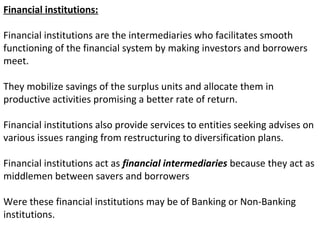 Financial institutions:
Financial institutions are the intermediaries who facilitates smooth
functioning of the financial system by making investors and borrowers
meet.
They mobilize savings of the surplus units and allocate them in
productive activities promising a better rate of return.
Financial institutions also provide services to entities seeking advises on
various issues ranging from restructuring to diversification plans.
Financial institutions act as financial intermediaries because they act as
middlemen between savers and borrowers
Were these financial institutions may be of Banking or Non-Banking
institutions.
 