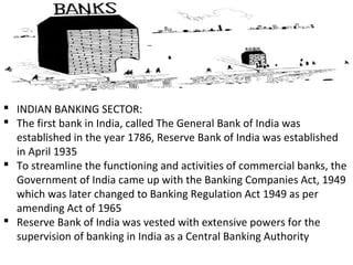  INDIAN BANKING SECTOR:
 The first bank in India, called The General Bank of India was
established in the year 1786, Reserve Bank of India was established
in April 1935
 To streamline the functioning and activities of commercial banks, the
Government of India came up with the Banking Companies Act, 1949
which was later changed to Banking Regulation Act 1949 as per
amending Act of 1965
 Reserve Bank of India was vested with extensive powers for the
supervision of banking in India as a Central Banking Authority
 