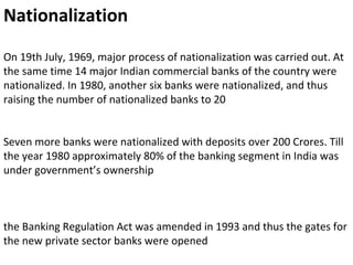 Nationalization
On 19th July, 1969, major process of nationalization was carried out. At
the same time 14 major Indian commercial banks of the country were
nationalized. In 1980, another six banks were nationalized, and thus
raising the number of nationalized banks to 20
Seven more banks were nationalized with deposits over 200 Crores. Till
the year 1980 approximately 80% of the banking segment in India was
under government’s ownership
the Banking Regulation Act was amended in 1993 and thus the gates for
the new private sector banks were opened
 