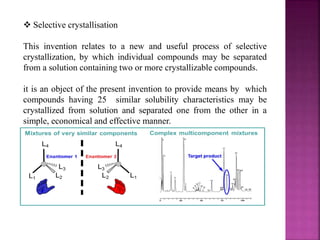  Selective crystallisation
This invention relates to a new and useful process of selective
crystallization, by which individual compounds may be separated
from a solution containing two or more crystallizable compounds.
it is an object of the present invention to provide means by which
compounds having 25 similar solubility characteristics may be
crystallized from solution and separated one from the other in a
simple, economical and effective manner.
 