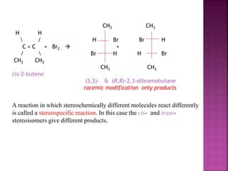 CH3 CH3
H H
 / H Br Br H
C = C + Br2  +
/  Br H H Br
CH3 CH3
CH3 CH3
cis-2-butene
(S,S)- & (R,R)-2,3-dibromobutane
racemic modification only products
A reaction in which stereochemically different molecules react differently
is called a stereospecific reaction. In this case the cis- and trans-
stereoisomers give different products.
 
