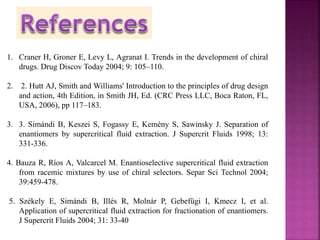 1. Craner H, Groner E, Levy L, Agranat I. Trends in the development of chiral
drugs. Drug Discov Today 2004; 9: 105–110.
2. 2. Hutt AJ, Smith and Williams' Introduction to the principles of drug design
and action, 4th Edition, in Smith JH, Ed. (CRC Press LLC, Boca Raton, FL,
USA, 2006), pp 117–183.
3. 3. Simándi B, Keszei S, Fogassy E, Kemény S, Sawinsky J. Separation of
enantiomers by supercritical fluid extraction. J Supercrit Fluids 1998; 13:
331-336.
4. Bauza R, Ríos A, Valcarcel M. Enantioselective supercritical fluid extraction
from racemic mixtures by use of chiral selectors. Separ Sci Technol 2004;
39:459-478.
5. Székely E, Simándi B, Illés R, Molnár P, Gebefügi I, Kmecz I, et al.
Application of supercritical fluid extraction for fractionation of enantiomers.
J Supercrit Fluids 2004; 31: 33-40
 