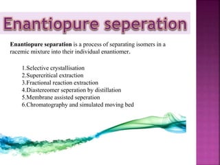 1.Selective crystallisation
2.Supercritical extraction
3.Fractional reaction extraction
4.Diastereomer seperation by distillation
5.Membrane assisted seperation
6.Chromatography and simulated moving bed
Enantiopure separation is a process of separating isomers in a
racemic mixture into their individual enantiomer.
 