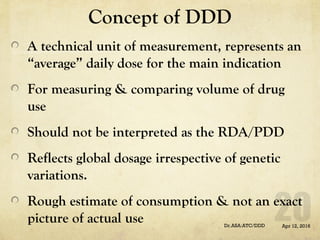 Concept of DDD
A technical unit of measurement, represents an
“average” daily dose for the main indication
For measuring & comparing volume of drug
use
Should not be interpreted as the RDA/PDD
Reflects global dosage irrespective of genetic
variations.
Rough estimate of consumption & not an exact
picture of actual use Apr 12, 2016Dr.ASA:ATC/DDD
 