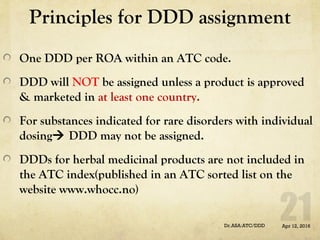 Principles for DDD assignment
One DDD per ROA within an ATC code.
DDD will NOT be assigned unless a product is approved
& marketed in at least one country.
For substances indicated for rare disorders with individual
dosing DDD may not be assigned.
DDDs for herbal medicinal products are not included in
the ATC index(published in an ATC sorted list on the
website www.whocc.no)
Apr 12, 2016Dr.ASA:ATC/DDD
 
