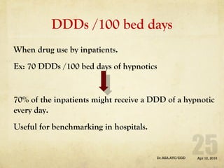 DDDs /100 bed days
When drug use by inpatients.
Ex: 70 DDDs /100 bed days of hypnotics
70% of the inpatients might receive a DDD of a hypnotic
every day.
Useful for benchmarking in hospitals.
Apr 12, 2016Dr.ASA:ATC/DDD
 