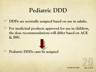 Pediatric DDD
DDDs are normally assigned based on use in adults.
For medicinal products approved for use in children,
the dose recommendations will differ based on AGE
& BW.
Pediatric DDDs cant be assigned
Apr 12, 2016Dr.ASA:ATC/DDD
 