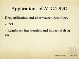 Applications of ATC/DDD
Drug utilization and pharmacoepidemiology
– PVG
– Regulatory intervention and impact of drug
use
Apr 12, 2016Dr.ASA:ATC/DDD
 