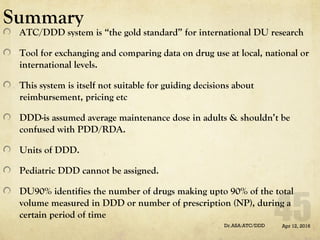 Summary
ATC/DDD system is “the gold standard” for international DU research
Tool for exchanging and comparing data on drug use at local, national or
international levels.
This system is itself not suitable for guiding decisions about
reimbursement, pricing etc
DDD-is assumed average maintenance dose in adults & shouldn’t be
confused with PDD/RDA.
Units of DDD.
Pediatric DDD cannot be assigned.
DU90% identifies the number of drugs making upto 90% of the total
volume measured in DDD or number of prescription (NP), during a
certain period of time
Apr 12, 2016Dr.ASA:ATC/DDD
 