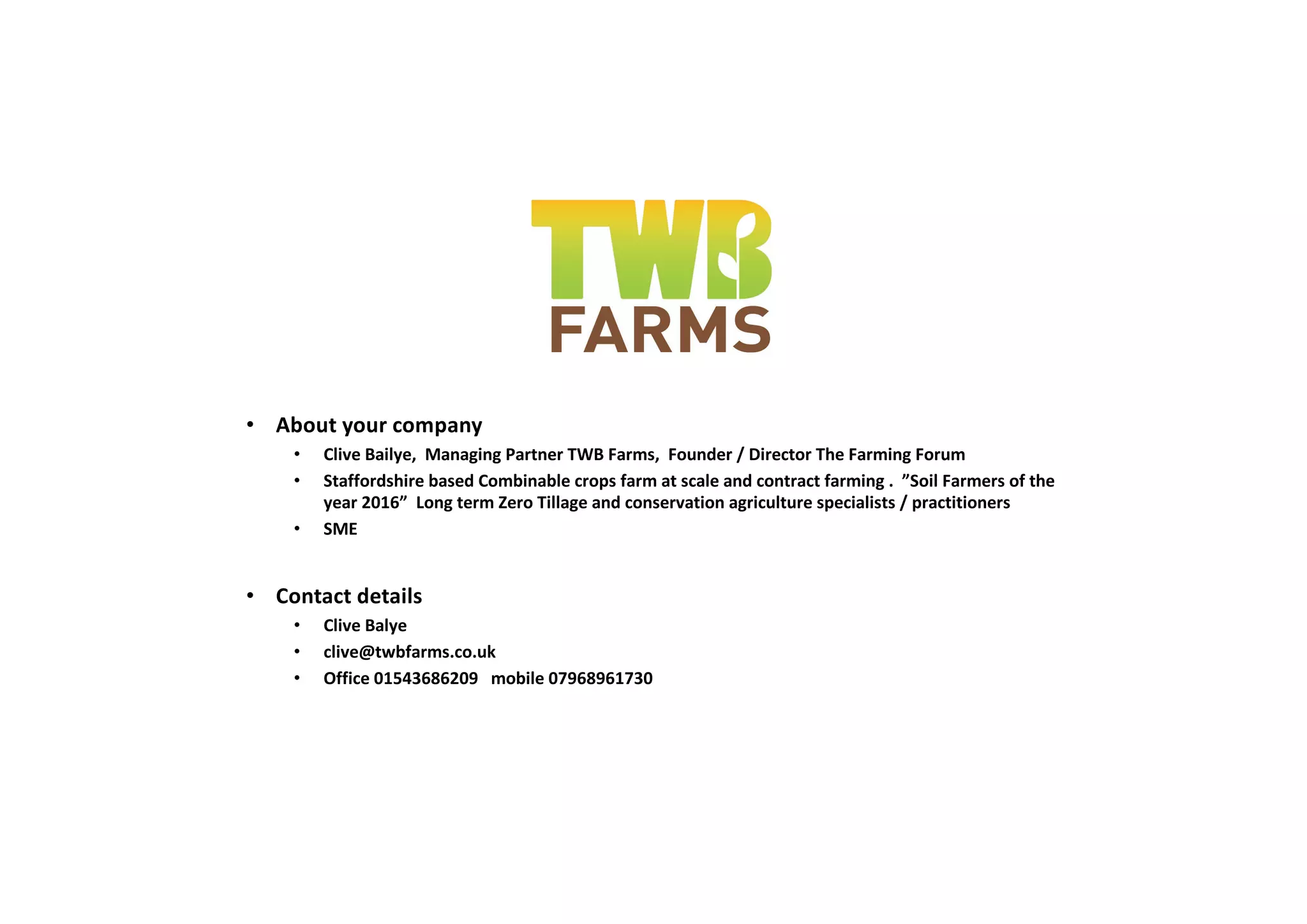 • About your company
• Clive Bailye, Managing Partner TWB Farms, Founder / Director The Farming Forum
• Staffordshire based Combinable crops farm at scale and contract farming . ”Soil Farmers of the
year 2016” Long term Zero Tillage and conservation agriculture specialists / practitioners
• SME
• Contact details
• Clive Balye
• clive@twbfarms.co.uk
• Office 01543686209 mobile 07968961730
 