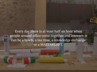 Every day there is at least half an hour when
people around ofﬁce come together and interact: it
can be a lunch, a tea time, a knowledge exchange
or a MASTAKLAFT.
 