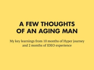 A FEW THOUGHTS
OF AN AGING MAN
My key learnings from 10 months of Hyper journey
and 2 months of IDEO experience
 