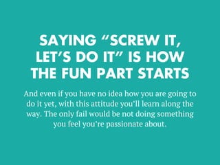 SAYING “SCREW IT,
LET’S DO IT” IS HOW
THE FUN PART STARTS
And even if you have no idea how you are going to
do it yet, with this attitude you’ll learn along the
way. The only fail would be not doing something
you feel you’re passionate about.
 