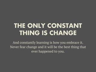 THE ONLY CONSTANT
THING IS CHANGE
And constantly learning is how you embrace it.
Never fear change and it will be the best thing that
ever happened to you.
 