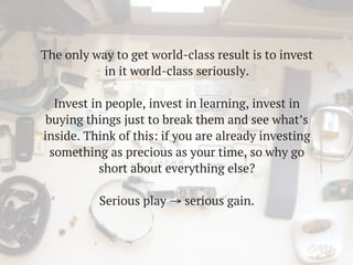 The only way to get world-class result is to invest
in it world-class seriously.
Invest in people, invest in learning, invest in
buying things just to break them and see what’s
inside. Think of this: if you are already investing
something as precious as your time, so why go
short about everything else?
Serious play → serious gain.
 