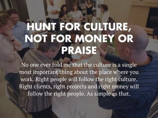 HUNT FOR CULTURE,
NOT FOR MONEY OR
PRAISE
No one ever told me that the culture is a single
most important thing about the place where you
work. Right people will follow the right culture.
Right clients, right projects and right money will
follow the right people. As simple as that.
 