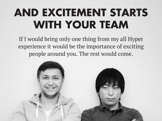 AND EXCITEMENT STARTS
WITH YOUR TEAM
If I would bring only one thing from my all Hyper
experience it would be the importance of exciting
people around you. The rest would come.
 