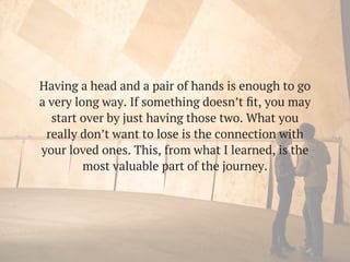 Having a head and a pair of hands is enough to go
a very long way. If something doesn’t ﬁt, you may
start over by just having those two. What you
really don’t want to lose is the connection with
your loved ones. This, from what I learned, is the
most valuable part of the journey.
 
