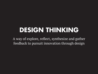 DESIGN THINKING
A way of explore, reﬂect, synthesize and gather
feedback to pursuit innovation through design
 