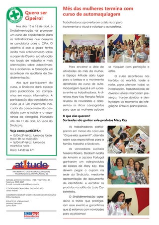 INFORMATIVO DOS TRABALHADORES NAS
INDÚSTRIAS DE ALIMENTAÇÃO DO ES
Estrada Jerônimo Monteiro, 1732 - Vila Velha - ES
Telefone: 3339-5027
E-mail: comunica.sindi@terra.com.br
COORDENADORA GERAL DO SINDICATO
Linda Morais
COORDENADOR DA SECRETARIA DE COMUNICAÇÃO
Elifas Medeiros
EQUIPE DE JORNALISMO
Marina Denadai
Sylvia Ruth
Quero ser
Cipeiro!
Nos dias 15 e 16 de abril, o
Sindialimentação vai promover
um curso de capacitação para
os trabalhadores que desejam
se candidatar para a CIPA. O
objetivo é que o grupo tenha
ainda mais entendimento sobre
o papel de Cipeiro, sua atuação
nos locais de trabalho e mais
orientações sobre adoecimen-
tos e acidentes. A formação vai
acontecer no auditório do Sin-
dialimentação.
Aos que participarem do
curso, o Sindicato dará espaço
para publicidade das campa-
nhas em nossos informativos. A
participação dos candidatos no
curso já é um importante indi-
cador do compromisso do can-
didato com a saúde e a segu-
rança da categoria. Inscrições
até dia 11 de abril, na sede do
Sindicato.
Veja como partiCIPAr:
• 15/04 (3ª-feira): turno da tarde
Hora: 9h ao meio dia
• 16/04 (4ª-feira): turnos da
manhã e noite
Hora: 14h30 às 17h
Para encerrar a série de
atividades do mês da mulher,
o Espaço Atitude abriu lugar
para a beleza e o movimento
detalhado do curso de auto-
maquiagem que já é um suces-
so entre as trabalhadoras. A di-
retora Mary Kay Renata Felicio
revelou as novidades e apre-
sentou as dicas consagradas
para que as mulheres saibam
Mês das mulheres termina com
curso de automaquiagem
Trabalhadoras aproveitaram as técnicas para
incrementar o visual e valorizar a autoestima.
As trabalhadoras partici-
param em massa do concurso
“O que elas querem?”, dizendo
sobre suas expectativas para a
família, trabalho e Sindicato.
As vencedoras Lucineia
Teixeira Ribeiro, Elizabeth Malta
de Amorim e Jaciara Portugal
ganharam um vale-produtos
de beleza da Mary Kay. Elas
devem pegar o cupom na
sede do Sindicato, mediante
apresentação de documento
de identidade, e escolher os
produtos no salão da Luzia Ca-
beleireira.
O Sindialimentação agra-
dece a todas que prestigia-
ram esse evento e garantimos
que já estamos com novidades
para os próximos!
O que elas querem?
Sorteadas vão ganhar vale-produtos Mary Kay
se maquiar com perfeição e
estilo.
O curso aconteceu nos
horários da manhã, tarde e
noite, para atender todas as
interessadas. Trabalhadoras de
diversos setores marcaram pre-
sença, tiraram dúvidas e des-
frutaram do momento de inte-
gração entre as participantes.
 