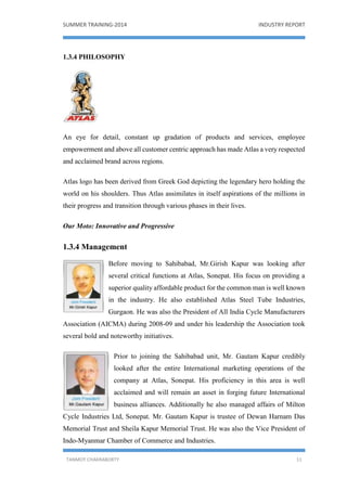 SUMMER TRAINING-2014 INDUSTRY REPORT
TANMOY CHAKRABORTY 11
1.3.4 PHILOSOPHY
An eye for detail, constant up gradation of products and services, employee
empowerment and above all customer centric approach has made Atlas a very respected
and acclaimed brand across regions.
Atlas logo has been derived from Greek God depicting the legendary hero holding the
world on his shoulders. Thus Atlas assimilates in itself aspirations of the millions in
their progress and transition through various phases in their lives.
Our Moto: Innovative and Progressive
1.3.4 Management
Before moving to Sahibabad, Mr.Girish Kapur was looking after
several critical functions at Atlas, Sonepat. His focus on providing a
superior quality affordable product for the common man is well known
in the industry. He also established Atlas Steel Tube Industries,
Gurgaon. He was also the President of All India Cycle Manufacturers
Association (AICMA) during 2008-09 and under his leadership the Association took
several bold and noteworthy initiatives.
Prior to joining the Sahibabad unit, Mr. Gautam Kapur credibly
looked after the entire International marketing operations of the
company at Atlas, Sonepat. His proficiency in this area is well
acclaimed and will remain an asset in forging future International
business alliances. Additionally he also managed affairs of Milton
Cycle Industries Ltd, Sonepat. Mr. Gautam Kapur is trustee of Dewan Harnam Das
Memorial Trust and Sheila Kapur Memorial Trust. He was also the Vice President of
Indo-Myanmar Chamber of Commerce and Industries.
 