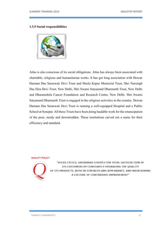 SUMMER TRAINING-2014 INDUSTRY REPORT
TANMOY CHAKRABORTY 12
1.3.5 Social responsibilities
Atlas is also conscious of its social obligations. Atlas has always been associated with
charitable, religious and humanitarian works. It has got long association with Dewan
Harnam Das Saraswati Devi Trust and Sheila Kapur Memorial Trust, Shri Narsingh
Das Hira Devi Trust, New Delhi, Shri Swami Satyanand Dharmarth Trust, New Delhi
and Dharamshila Cancer Foundation and Research Centre, New Delhi. Shri Swami
Satyanand Dharmarth Trust is engaged in the religious activities in the country. Dewan
Harnam Das Saraswati Devi Trust is running a well-equipped Hospital and a Public
School at Sonepat. All these Trusts have been doing laudable work for the emancipation
of the poor, needy and downtrodden. These institutions carved out a name for their
efficiency and standard.
 
