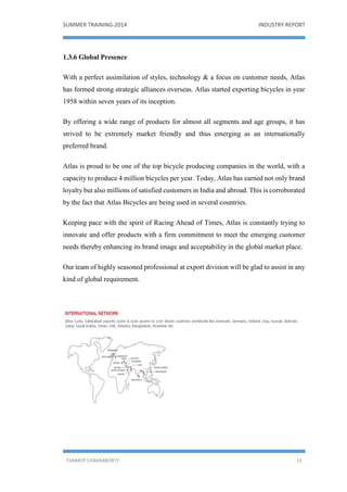 SUMMER TRAINING-2014 INDUSTRY REPORT
TANMOY CHAKRABORTY 13
1.3.6 Global Presence
With a perfect assimilation of styles, technology & a focus on customer needs, Atlas
has formed strong strategic alliances overseas. Atlas started exporting bicycles in year
1958 within seven years of its inception.
By offering a wide range of products for almost all segments and age groups, it has
strived to be extremely market friendly and thus emerging as an internationally
preferred brand.
Atlas is proud to be one of the top bicycle producing companies in the world, with a
capacity to produce 4 million bicycles per year. Today, Atlas has earned not only brand
loyalty but also millions of satisfied customers in India and abroad. This is corroborated
by the fact that Atlas Bicycles are being used in several countries.
Keeping pace with the spirit of Racing Ahead of Times, Atlas is constantly trying to
innovate and offer products with a firm commitment to meet the emerging customer
needs thereby enhancing its brand image and acceptability in the global market place.
Our team of highly seasoned professional at export division will be glad to assist in any
kind of global requirement.
 