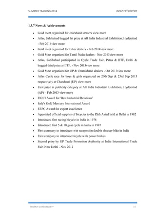 SUMMER TRAINING-2014 INDUSTRY REPORT
TANMOY CHAKRABORTY 14
1.3.7 News & Achievements
 Gold meet organized for Jharkhand dealers view more
 Atlas, Sahibabad bagged 1st prize at All India Industrial Exhibition, Hyderabad
- Feb 2014view more
 Gold meet organized for Bihar dealers - Feb 2014view more
 Gold Meet organized for Tamil Nadu dealers - Nov 2013view more
 Atlas, Sahibabad participated in Cycle Trade Fair, Patna & IITF, Delhi &
bagged third prize at IITF. - Nov 2013view more
 Gold Meet organized for UP & Uttarakhand dealers - Oct 2013view more
 Atlas Cycle race for boys & girls organized on 20th Sep & 23rd Sep 2013
respectively at Chandausi (UP) view more
 First prize in publicity category at All India Industrial Exhibition, Hyderabad
(AP) – Feb 2013 view more
 FICCI Award for 'Best Industrial Relations'
 Italy's Gold Mercury International Award
 EEPC Award for export excellence
 Appointed official supplier of bicycles to the IXth Asiad held at Delhi in 1982
 Introduced first racing bicycle in India in 1978
 Introduced first 5 & 10 gear cycle in India in 1987
 First company to introduce twin suspension double shocker bike in India
 First company to introduce bicycle with power brakes
 Second prize by UP Trade Promotion Authority at India International Trade
Fair, New Delhi - Nov 2012
 