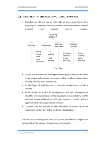 SUMMER TRAINING-2014 INDUSTRY REPORT
TANMOY CHAKRABORTY 16
2.1 OVERVIEW OF THE MANUFACTURING PROCESS
 Manufacturing a bicycle may not be as tricky, as for an automobile but it too
requires good knowledge of forming processes, fabrication processes, material
treatment and material removal processes.
Fig 2.1(a)
 No-one ever wonders how that simple structure peddled away on the streets
would require such complex processes as rolling, bending, cutting, fitting,
welding, grinding, metal treatment, etc.
 In this chapter all machining aspects related to manufacturing a bicycle is
covered.
 Firstly though, the need of all the departments and their interdependency
should be well understood; as all the departments mentioned above need to
work and function effectively and efficiently to produce a product which is
appreciated and well accepted by the customer.
 The flow chart best indicates the flow and control of material by various
departments and how they end up producing a final product.
Note: Production Planning and Control (PPC) forms the backbone of all processes
as it controls all the processes from purchase up to despatch.
Machinig
processes
Forming Fabrication
Material
treatment
Material
removal
- Rolling
- Forging
- Sheet
metal
operations
-TIG
welding
-MIG
welding
- phosphate
treatment
- brazing
- debrazing
- Drilling
- Grinding
- Milling
- threading
 