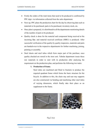 SUMMER TRAINING-2014 INDUSTRY REPORT
TANMOY CHAKRABORTY 18
 Firstly the orders of the total items that need to be produced is confirmed by
PPC dept. via information collected from the sales department.
 Next up, PPC plans the production chart for the day by observing data such as
materials to be purchased, parts to be purchased, inventory stock, etc.
 Once plan is prepared, it is distributed to all the departments mentioning details
of the number of parts to be produced.
 Quality check is done for the material and component being received at the
incoming Dpt. and material received certificate (MRC) is produced. After
successful verification of the quality by quality inspectors, materials and parts
are handed-over to the respective departments for further machining, joining,
painting or assembly.
 Steel sheets and steel tubes which form major part of the purchase; once
quality checked are stored in the store unit. Tubular department issues these
raw materials in order to start with its production after analysing the
requirement on the production plan, and performs the following two tasks:
1. Production of frame.
Steel tubes are machined and fitted to brackets to produce the
required quadrant frame which forms the basic structure for the
bicycle. In addition to this, the chain stay and seat stay supports
are also constructed via bending and machining other steel tubes
of varying dimension, which finally take their place as an
supplement to the frame.
Fig 2.1(c)
 