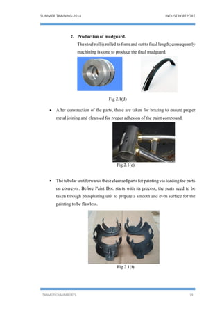 SUMMER TRAINING-2014 INDUSTRY REPORT
TANMOY CHAKRABORTY 19
2. Production of mudguard.
The steel roll is rolled to form and cut to final length; consequently
machining is done to produce the final mudguard.
Fig 2.1(d)
 After construction of the parts, these are taken for brazing to ensure proper
metal joining and cleansed for proper adhesion of the paint compound.
Fig 2.1(e)
 The tubular unit forwards these cleansed parts for painting via loading the parts
on conveyer. Before Paint Dpt. starts with its process, the parts need to be
taken through phosphating unit to prepare a smooth and even surface for the
painting to be flawless.
Fig 2.1(f)
 