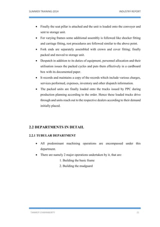 SUMMER TRAINING-2014 INDUSTRY REPORT
TANMOY CHAKRABORTY 21
 Finally the seat pillar is attached and the unit is loaded onto the conveyer and
sent to storage unit.
 For varying frames some additional assembly is followed like shocker fitting
and carriage fitting, rest procedures are followed similar to the above point.
 Fork ends are separately assembled with crown and cover fitting; finally
packed and moved to storage unit.
 Despatch in addition to its duties of equipment, personnel allocation and their
utilisation issues the packed cycles and puts them effectively in a cardboard
box with its documented paper.
 It records and maintains a copy of the records which include various charges,
services performed, expenses, inventory and other dispatch information.
 The packed units are finally loaded onto the trucks issued by PPC during
production planning according to the order. Hence these loaded trucks drive
through and units reach out to the respective dealers according to their demand
initially placed.
2.2 DEPARTMENTS IN DETAIL
2.2.1 TUBULAR DEPARTMENT
 All predominant machining operations are encompassed under this
department.
 There are namely 2 major operations undertaken by it, that are:
1. Building the basic frame
2. Building the mudguard
 