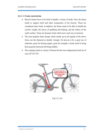 SUMMER TRAINING-2014 INDUSTRY REPORT
TANMOY CHAKRABORTY 22
2.2.1. 1. Frame construction
 Bicycle frames have to be built to handle a variety of loads. First, the frame
needs to support itself and other components of the bicycle. These are
considered static loads. In addition, the frame needs to be able to handle the
cyclist's weight, the forces of pedalling and braking, and the effects of the
road's surface. These are dynamic loads which move and vary in intensity.
 The most popular frame design which stands up on all regards of the above
forces are the diamond or double- triangle. It's proven to be a great use of
materials, great for bracing angles, great for strength; it lends itself to being
beat up pretty hard and still being ridable.
 The company deals in variety of frames but the ones indigenously built are of
sizes 20”/22”/24”.
Fig 2.2.1 (a)
 