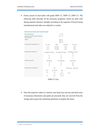 SUMMER TRAINING-2014 INDUSTRY REPORT
TANMOY CHAKRABORTY 23
 Frame consist of steel tubes with grade ERW C1, ERW C2, ERW C3. The
following table descripts all the necessary properties which are dealt with
during material selection. Suitably according to the segment of bicycle being
manufactured steel tubes are ordered to a vendor.
Table 2.2.1(a)
 Once the respective tubes (i.e. bottom, seat, head, top, seat stay and chain stay)
of necessary dimensions and grade are procured, they are received from the
storage and on goes the machining operations to prepare the frame.
 