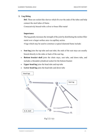 SUMMER TRAINING-2014 INDUSTRY REPORT
TANMOY CHAKRABORTY 25
2. Lug fitting
Def. These are socket-like sleeves which fit over the ends of the tubes and help
connect the steel tubes of frame.
Consecutively brazed with a silver or brass filler metal
Importance
The lug greatly increases the strength of the joint by distributing the molten filler
metal over a larger surface area via capillary action.
4 lugs which may be used to construct a typical diamond frame include:
 Seat lug joins the top tube and seat tube; the ends of the seat stays are usually
brazed directly to the sides or back of the seat lug.
 Bottom bracket shell joins the chain stays, seat tube, and down tube, and
includes a threaded cylindrical socket for the bottom bracket
 Upper head lug joins the head tube and top tube
 Lower head lug joins the head tube and down tube
Fig 2.2.1 (c)
B. B. shell
Seat lug
Head lugs
 