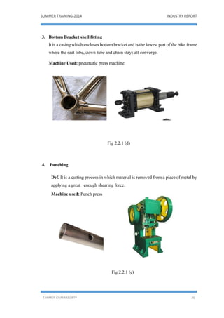 SUMMER TRAINING-2014 INDUSTRY REPORT
TANMOY CHAKRABORTY 26
3. Bottom Bracket shell fitting
It is a casing which encloses bottom bracket and is the lowest part of the bike frame
where the seat tube, down tube and chain stays all converge.
Machine Used: pneumatic press machine
Fig 2.2.1 (d)
4. Punching
Def. It is a cutting process in which material is removed from a piece of metal by
applying a great enough shearing force.
Machine used: Punch press
Fig 2.2.1 (e)
 
