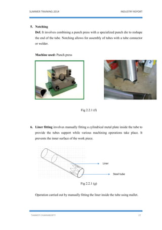 SUMMER TRAINING-2014 INDUSTRY REPORT
TANMOY CHAKRABORTY 27
5. Notching
Def. It involves combining a punch press with a specialized punch die to reshape
the end of the tube. Notching allows for assembly of tubes with a tube connector
or welder.
Machine used: Punch press
Fig 2.2.1 (f)
6. Liner fitting involves manually fitting a cylindrical metal plate inside the tube to
provide the tubes support while various machining operations take place. It
prevents the inner surface of the work piece.
Fig 2.2.1 (g)
Operation carried out by manually fitting the liner inside the tube using mallet.
Liner
Steel tube
 